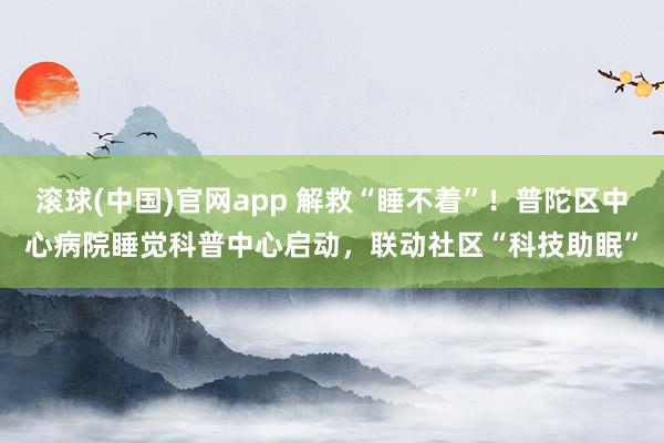 滚球(中国)官网app 解救“睡不着”！普陀区中心病院睡觉科普中心启动，联动社区“科技助眠”