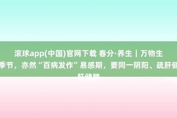 滚球app(中国)官网下载 春分·养生｜万物生发季节，亦然“百病发作”易感期，要同一阴阳、疏肝健脾