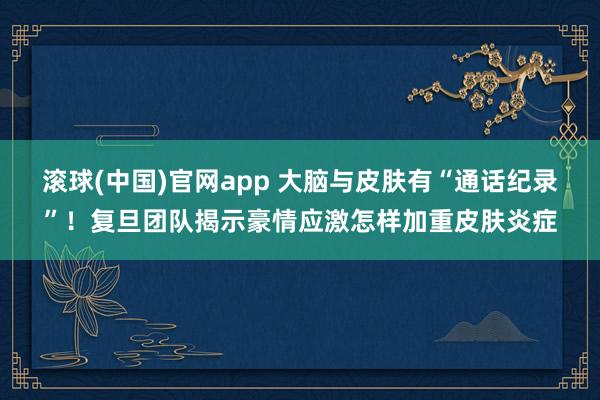 滚球(中国)官网app 大脑与皮肤有“通话纪录”！复旦团队揭示豪情应激怎样加重皮肤炎症
