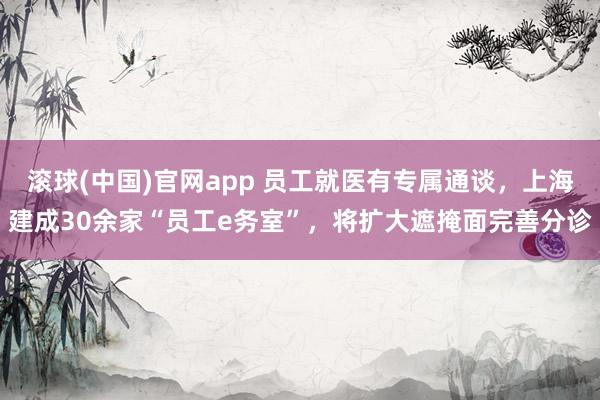 滚球(中国)官网app 员工就医有专属通谈，上海建成30余家“员工e务室”，将扩大遮掩面完善分诊