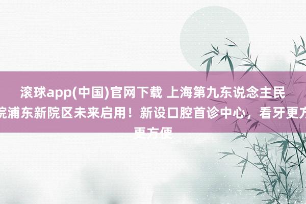 滚球app(中国)官网下载 上海第九东说念主民病院浦东新院区未来启用！新设口腔首诊中心，看牙更方便