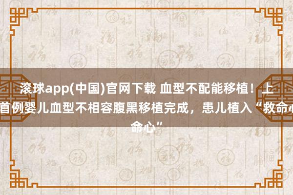 滚球app(中国)官网下载 血型不配能移植！上海首例婴儿血型不相容腹黑移植完成，患儿植入“救命心”