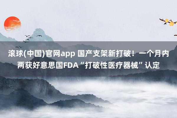 滚球(中国)官网app 国产支架新打破！一个月内两获好意思国FDA“打破性医疗器械”认定