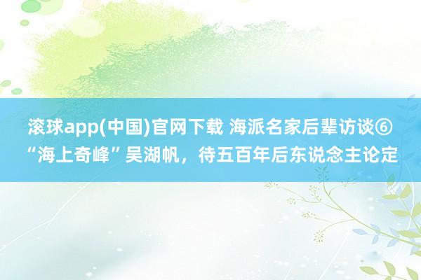 滚球app(中国)官网下载 海派名家后辈访谈⑥“海上奇峰”吴湖帆，待五百年后东说念主论定