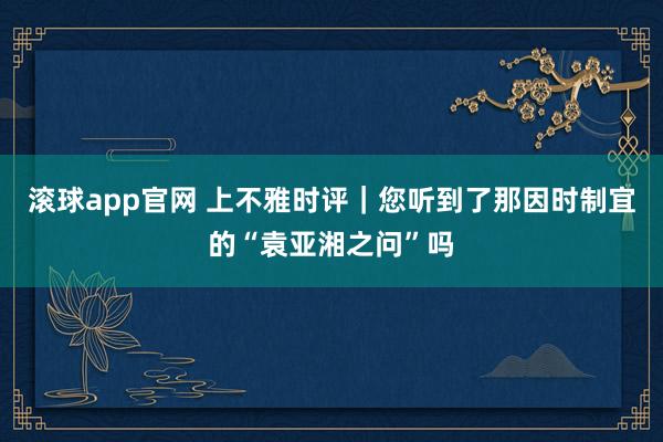 滚球app官网 上不雅时评｜您听到了那因时制宜的“袁亚湘之问”吗