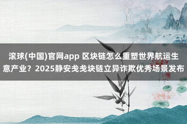 滚球(中国)官网app 区块链怎么重塑世界航运生意产业？2025静安戋戋块链立异诈欺优秀场景发布