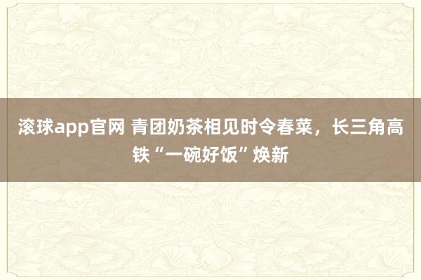 滚球app官网 青团奶茶相见时令春菜，长三角高铁“一碗好饭”焕新