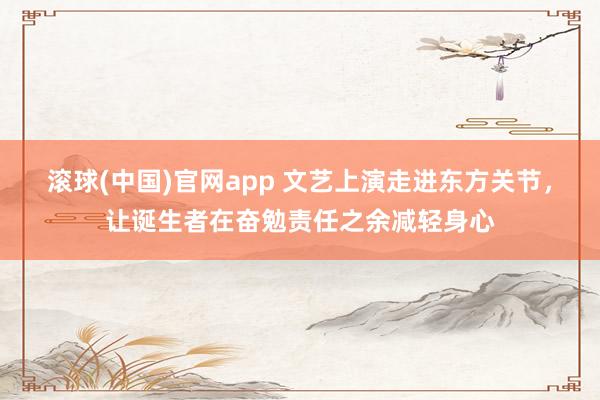 滚球(中国)官网app 文艺上演走进东方关节，让诞生者在奋勉责任之余减轻身心