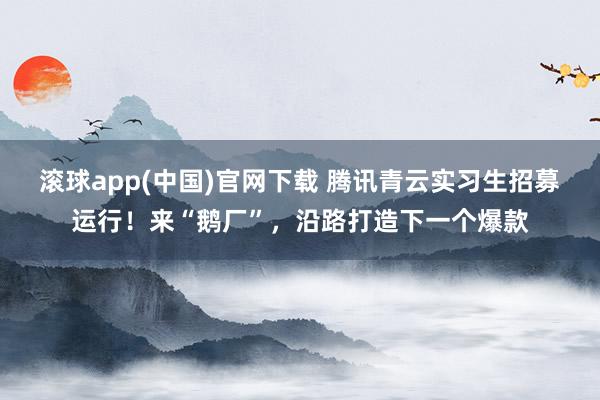 滚球app(中国)官网下载 腾讯青云实习生招募运行！来“鹅厂”，沿路打造下一个爆款