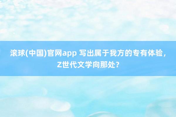 滚球(中国)官网app 写出属于我方的专有体验，Z世代文学向那处？