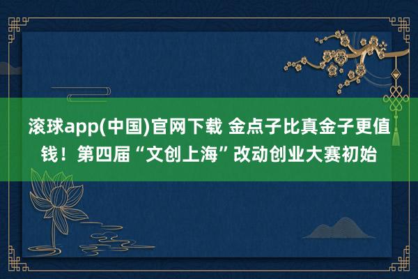 滚球app(中国)官网下载 金点子比真金子更值钱！第四届“文创上海”改动创业大赛初始