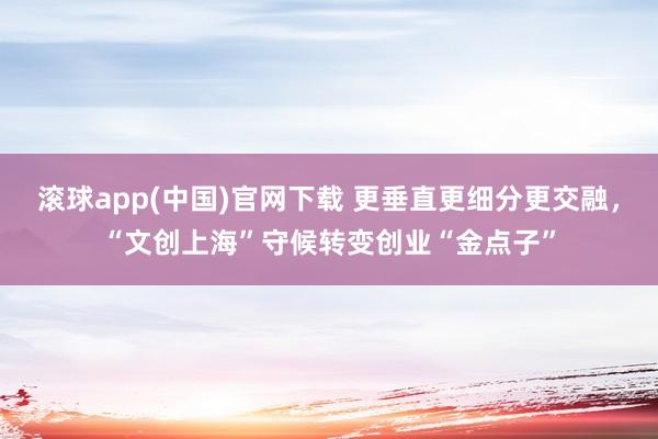 滚球app(中国)官网下载 更垂直更细分更交融，“文创上海”守候转变创业“金点子”