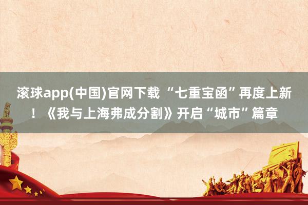 滚球app(中国)官网下载 “七重宝函”再度上新！《我与上海弗成分割》开启“城市”篇章