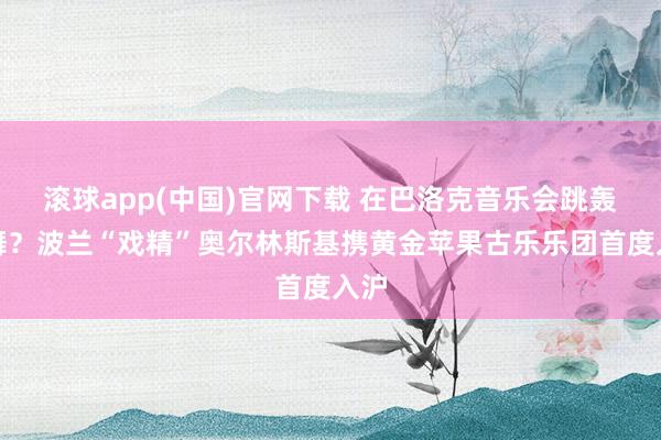 滚球app(中国)官网下载 在巴洛克音乐会跳轰隆舞？波兰“戏精”奥尔林斯基携黄金苹果古乐乐团首度入沪