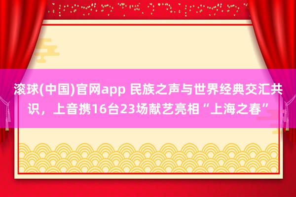 滚球(中国)官网app 民族之声与世界经典交汇共识，上音携16台23场献艺亮相“上海之春”
