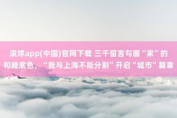 滚球app(中国)官网下载 三千留言勾画“家”的和睦底色，“我与上海不能分割”开启“城市”篇章