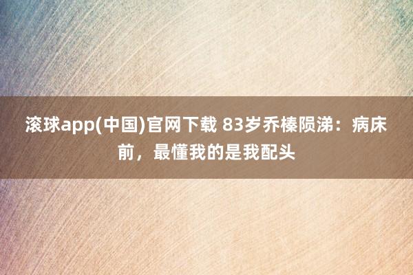 滚球app(中国)官网下载 83岁乔榛陨涕：病床前，最懂我的是我配头