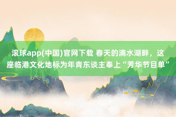 滚球app(中国)官网下载 春天的滴水湖畔，这座临港文化地标为年青东谈主奉上“芳华节目单”
