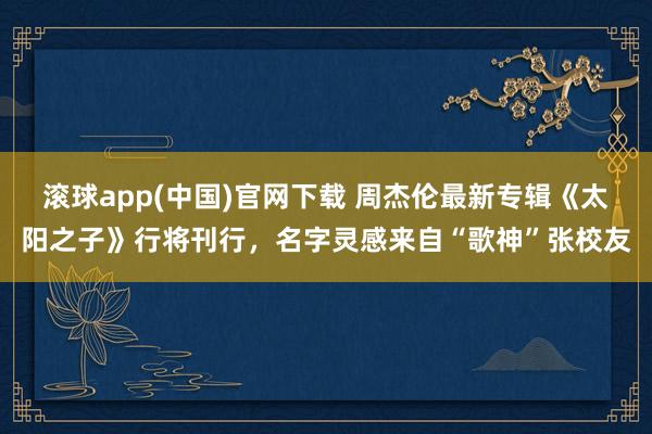 滚球app(中国)官网下载 周杰伦最新专辑《太阳之子》行将刊行，名字灵感来自“歌神”张校友