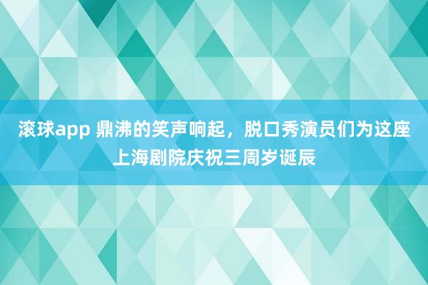 滚球app 鼎沸的笑声响起，脱口秀演员们为这座上海剧院庆祝三周岁诞辰