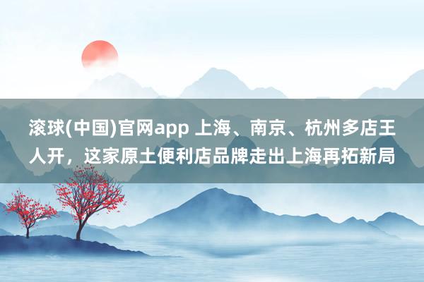 滚球(中国)官网app 上海、南京、杭州多店王人开，这家原土便利店品牌走出上海再拓新局