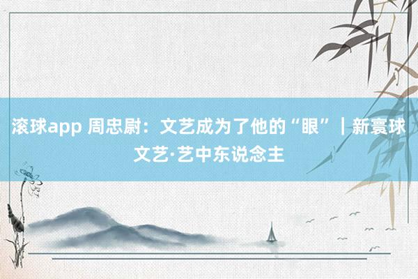 滚球app 周忠尉：文艺成为了他的“眼”｜新寰球文艺·艺中东说念主