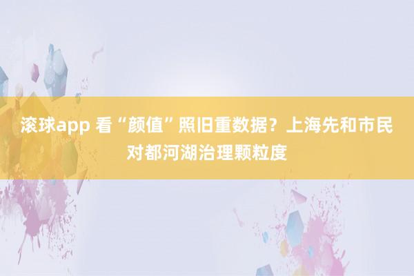 滚球app 看“颜值”照旧重数据？上海先和市民对都河湖治理颗粒度