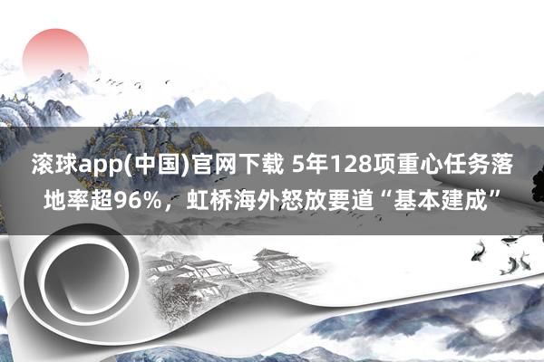 滚球app(中国)官网下载 5年128项重心任务落地率超96%，虹桥海外怒放要道“基本建成”