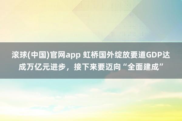 滚球(中国)官网app 虹桥国外绽放要道GDP达成万亿元进步，接下来要迈向“全面建成”