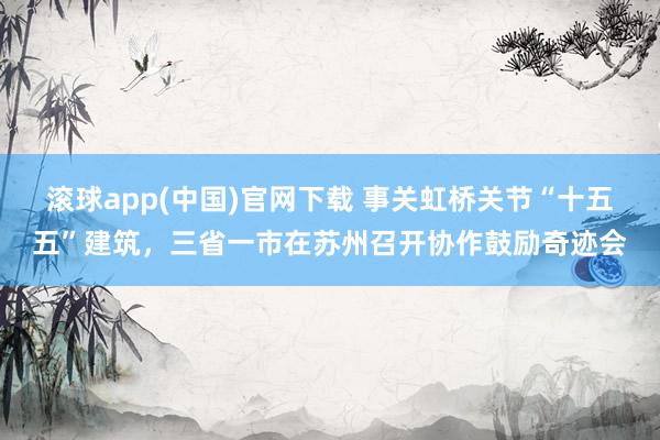 滚球app(中国)官网下载 事关虹桥关节“十五五”建筑，三省一市在苏州召开协作鼓励奇迹会