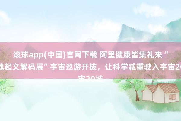 滚球app(中国)官网下载 阿里健康皆集礼来“体魄起义解码展”宇宙巡游开拔，让科学减重驶入宇宙20城