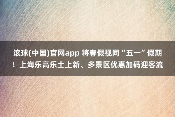 滚球(中国)官网app 将春假视同“五一”假期！上海乐高乐土上新、多景区优惠加码迎客流