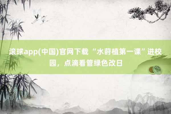 滚球app(中国)官网下载 “水莳植第一课”进校园，点滴看管绿色改日