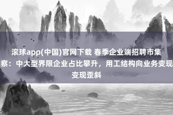 滚球app(中国)官网下载 春季企业端招聘市集瞻念察：中大型界限企业占比攀升，用工结构向业务变现歪斜