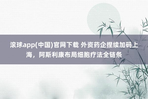 滚球app(中国)官网下载 外资药企捏续加码上海，阿斯利康布局细胞疗法全链条