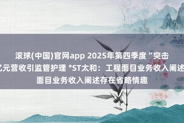 滚球(中国)官网app 2025年第四季度“突击式”增多近3亿元营收引监管护理 *ST太和：工程面目业务收入阐述存在省略情趣