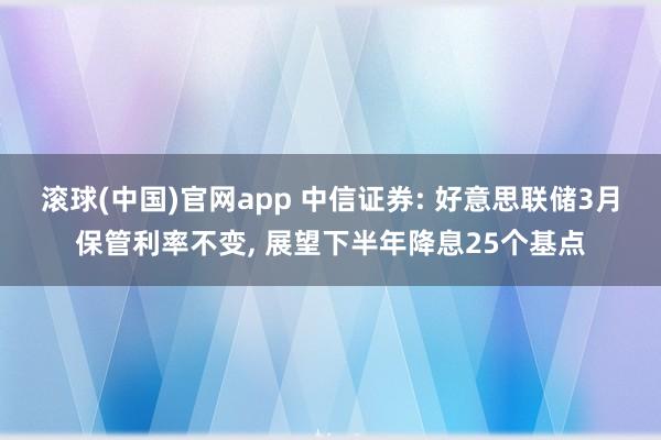 滚球(中国)官网app 中信证券: 好意思联储3月保管利率不变, 展望下半年降息25个基点