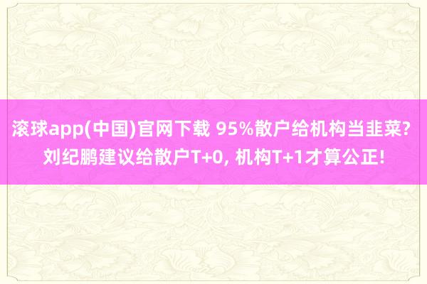 滚球app(中国)官网下载 95%散户给机构当韭菜? 刘纪鹏建议给散户T+0, 机构T+1才算公正!