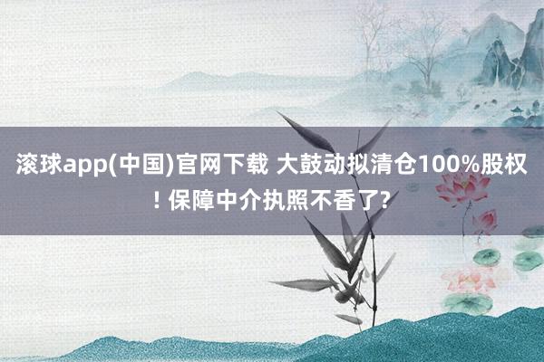 滚球app(中国)官网下载 大鼓动拟清仓100%股权! 保障中介执照不香了?