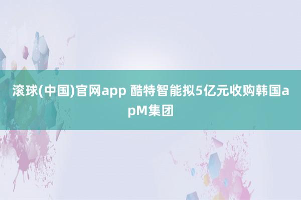 滚球(中国)官网app 酷特智能拟5亿元收购韩国apM集团