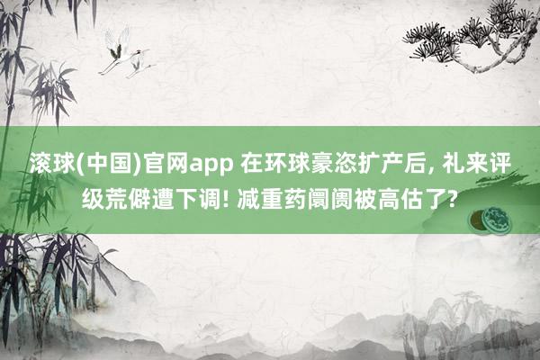 滚球(中国)官网app 在环球豪恣扩产后, 礼来评级荒僻遭下调! 减重药阛阓被高估了?