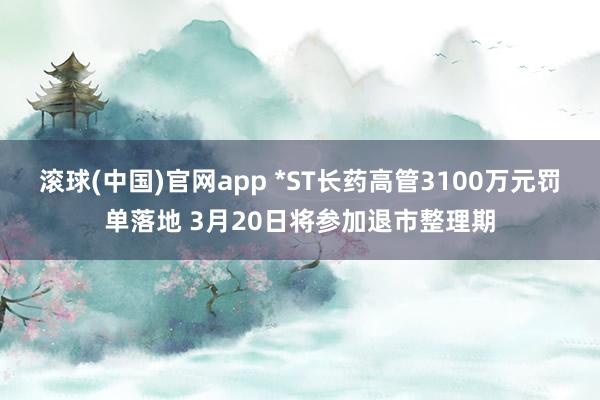 滚球(中国)官网app *ST长药高管3100万元罚单落地 3月20日将参加退市整理期