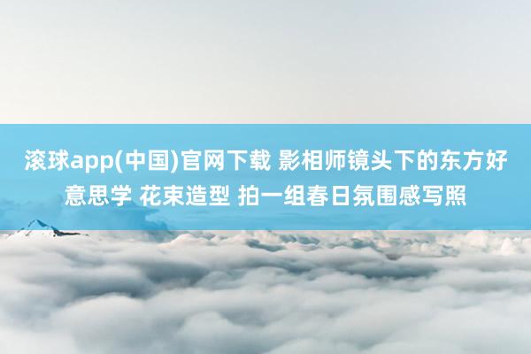 滚球app(中国)官网下载 影相师镜头下的东方好意思学 花束造型 拍一组春日氛围感写照