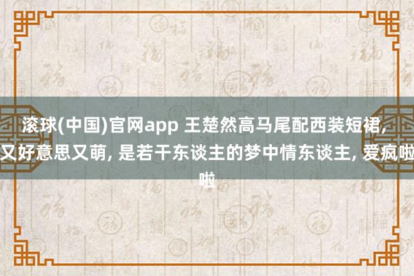 滚球(中国)官网app 王楚然高马尾配西装短裙, 又好意思又萌, 是若干东谈主的梦中情东谈主, 爱疯啦