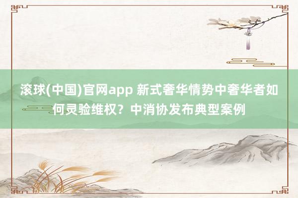 滚球(中国)官网app 新式奢华情势中奢华者如何灵验维权？中消协发布典型案例