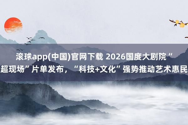滚球app(中国)官网下载 2026国度大剧院“超现场”片单发布，“科技+文化”强势推动艺术惠民