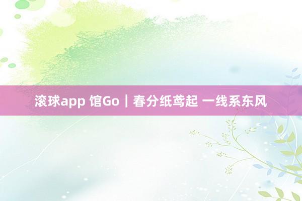 滚球app 馆Go｜春分纸鸢起 一线系东风