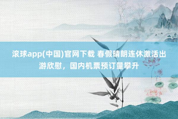 滚球app(中国)官网下载 春假晴朗连休激活出游欣慰，国内机票预订量攀升
