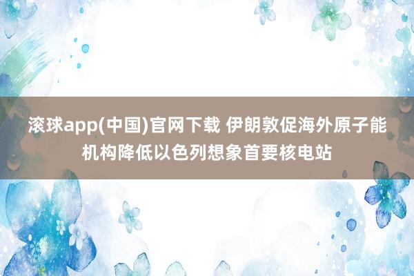 滚球app(中国)官网下载 伊朗敦促海外原子能机构降低以色列想象首要核电站