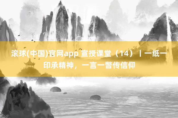 滚球(中国)官网app 宣授课堂（14）丨一纸一印承精神，一言一瞥传信仰